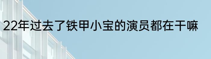 22年过去了铁甲小宝的演员都在干嘛