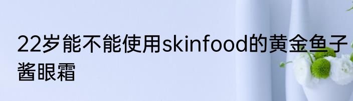22岁能不能使用skinfood的黄金鱼子酱眼霜