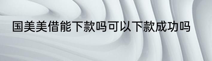 国美美借能下款吗可以下款成功吗