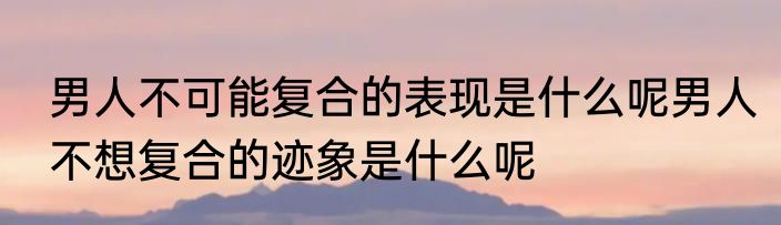 男人不可能复合的表现是什么呢男人不想复合的迹象是什么呢