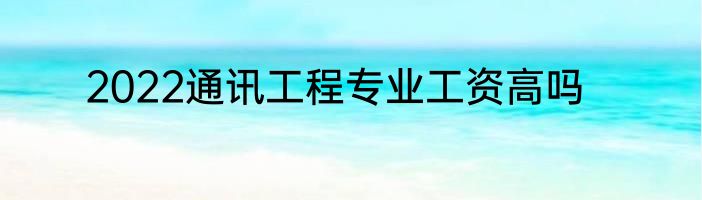 2022通讯工程专业工资高吗
