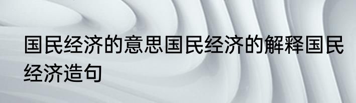 国民经济的意思国民经济的解释国民经济造句