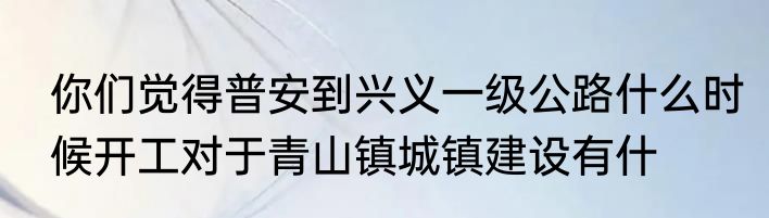 你们觉得普安到兴义一级公路什么时候开工对于青山镇城镇建设有什