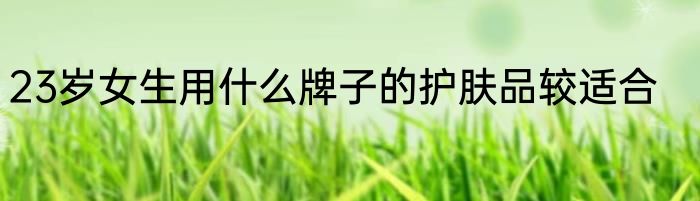 23岁女生用什么牌子的护肤品较适合