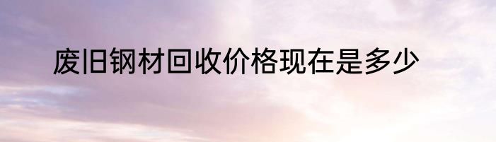 废旧钢材回收价格现在是多少