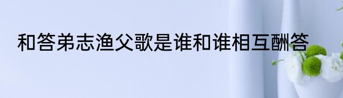 和答弟志渔父歌是谁和谁相互酬答