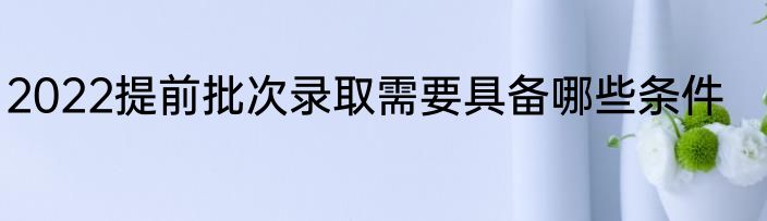 2022提前批次录取需要具备哪些条件