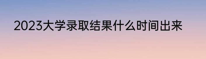 2023大学录取结果什么时间出来