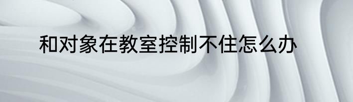 和对象在教室控制不住怎么办