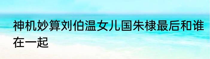 神机妙算刘伯温女儿国朱棣最后和谁在一起