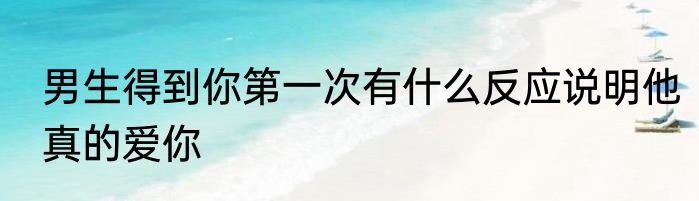 男生得到你第一次有什么反应说明他真的爱你