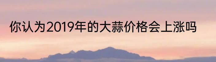 你认为2019年的大蒜价格会上涨吗