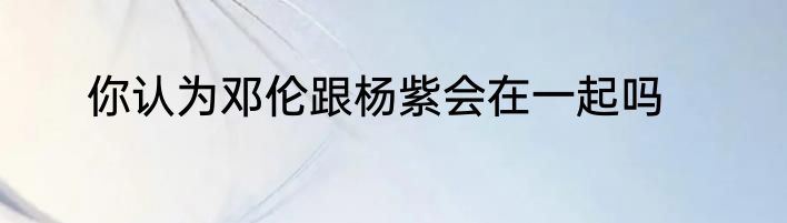 你认为邓伦跟杨紫会在一起吗