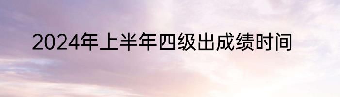 2024年上半年四级出成绩时间