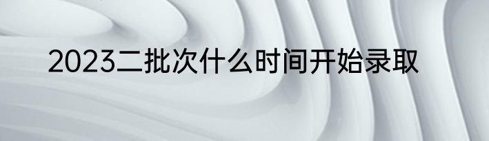 2023二批次什么时间开始录取