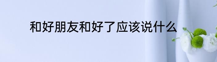 和好朋友和好了应该说什么