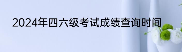 2024年四六级考试成绩查询时间