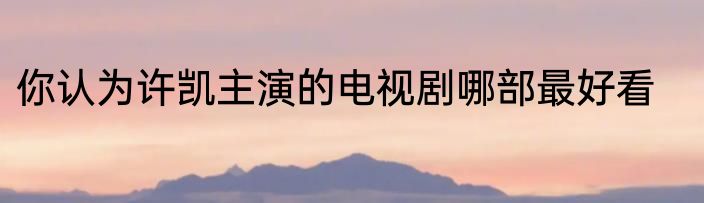 你认为许凯主演的电视剧哪部最好看