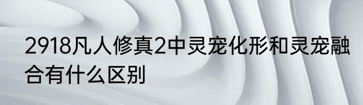 2918凡人修真2中灵宠化形和灵宠融合有什么区别