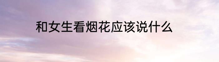 和女生看烟花应该说什么