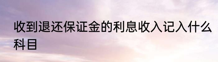 收到退还保证金的利息收入记入什么科目