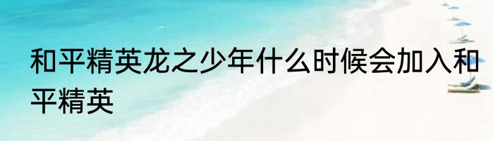 和平精英龙之少年什么时候会加入和平精英