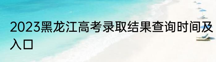 2023黑龙江高考录取结果查询时间及入口