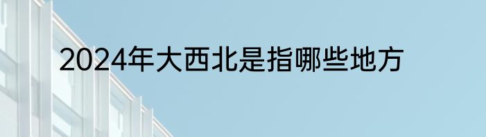 2024年大西北是指哪些地方
