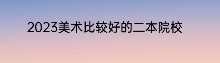2023美术比较好的二本院校