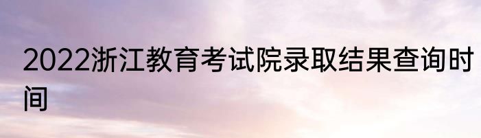 2022浙江教育考试院录取结果查询时间