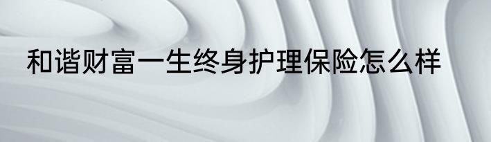 和谐财富一生终身护理保险怎么样