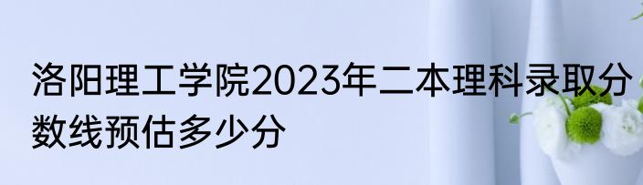 洛阳理工学院2023年二本理科录取分数线预估多少分