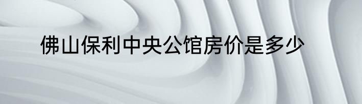 佛山保利中央公馆房价是多少
