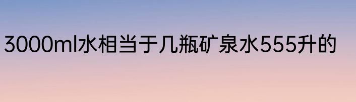 3000ml水相当于几瓶矿泉水555升的