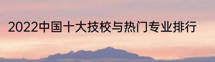 2022中国十大技校与热门专业排行