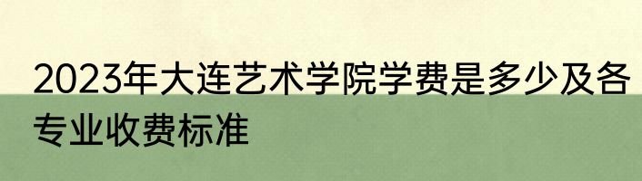2023年大连艺术学院学费是多少及各专业收费标准