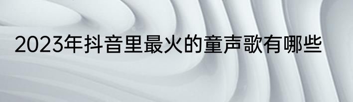 2023年抖音里最火的童声歌有哪些