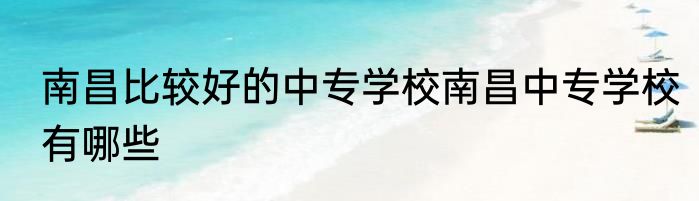 南昌比较好的中专学校南昌中专学校有哪些