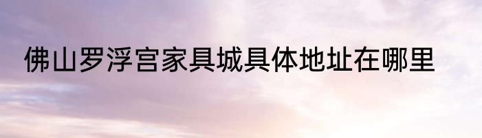 佛山罗浮宫家具城具体地址在哪里