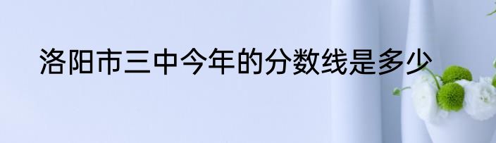 洛阳市三中今年的分数线是多少