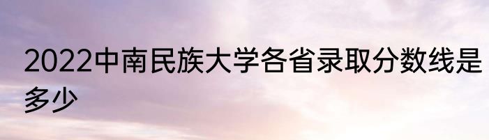 2022中南民族大学各省录取分数线是多少