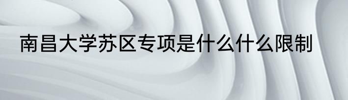 南昌大学苏区专项是什么什么限制