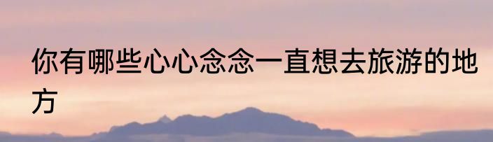 你有哪些心心念念一直想去旅游的地方