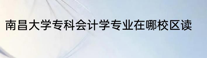 南昌大学专科会计学专业在哪校区读