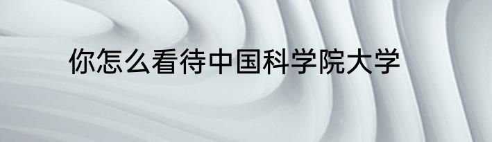 你怎么看待中国科学院大学