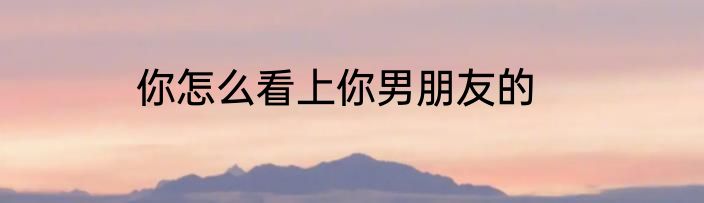 你怎么看上你男朋友的