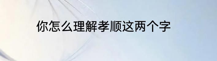 你怎么理解孝顺这两个字