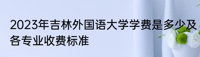 2023年吉林外国语大学学费是多少及各专业收费标准