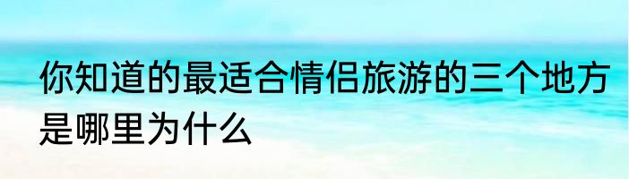 你知道的最适合情侣旅游的三个地方是哪里为什么
