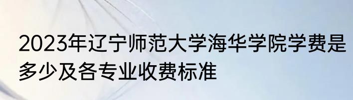 2023年辽宁师范大学海华学院学费是多少及各专业收费标准